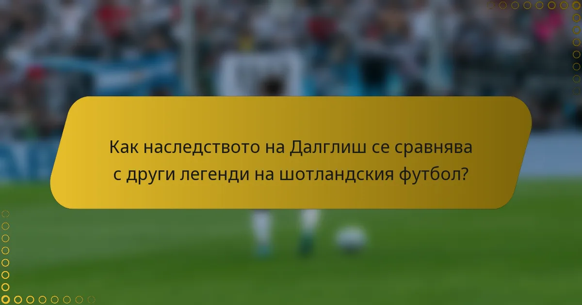 Как наследството на Далглиш се сравнява с други легенди на шотландския футбол?